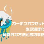 カーボンオフセットとは？地球温暖化防止の具体的な方法と成功事例を解説