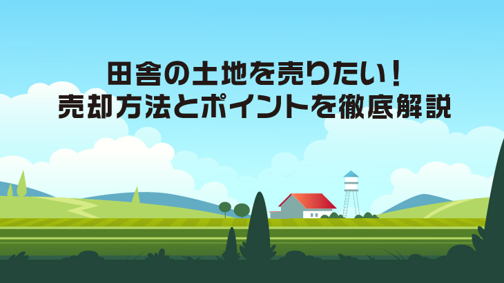 田舎の土地を売りたい！売却方法とポイントを徹底解説