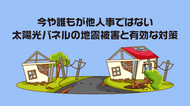 今や誰もが他人事ではない太陽光パネルの地震被害と有効な対策