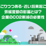 既に起こりつつある・近い将来起こりうる気候変動の影響とは？企業のCO2削減の必要性