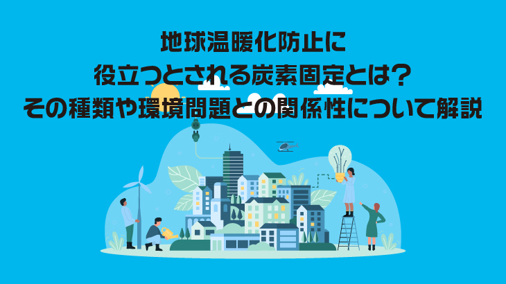 地球温暖化防止に役立つとされる炭素固定とは？その種類や環境問題との関係性について解説