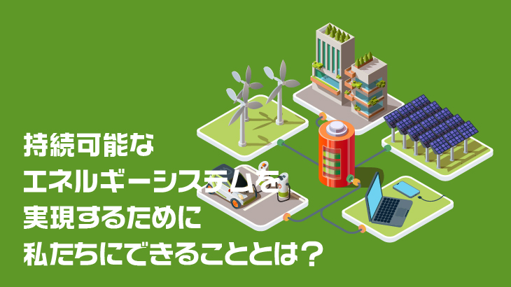持続可能なエネルギーシステムを実現するために私たちにできることとは？